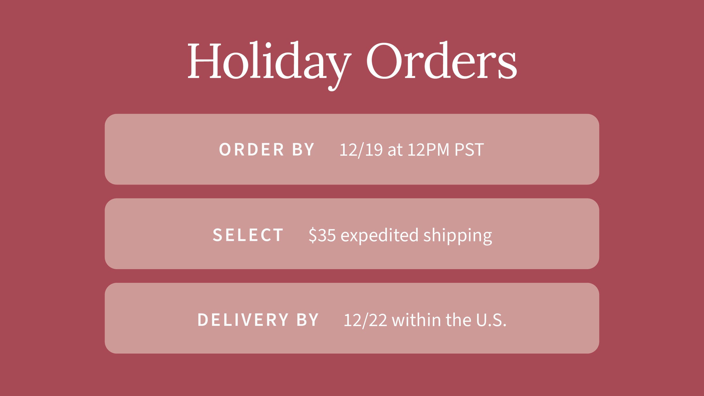 Muted red background with white header text and 3 muted pink boxes with rounded corners. Boxes contain white text. Text reads from top to bottom: "Holiday Orders. Order by 12/19 at 12PM PST. Select $35 expedited shipping. Delivery by 12/22 with the U.S."